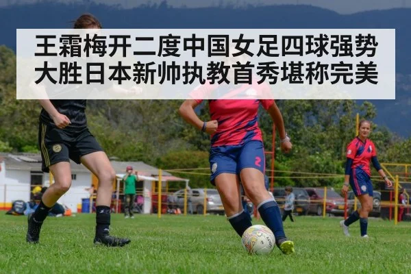 王霜梅开二度中国女足四球强势大胜日本新帅执教首秀堪称完美